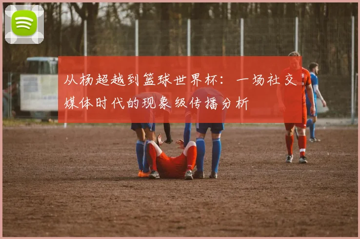 从杨超越到篮球世界杯：一场社交媒体时代的现象级传播分析