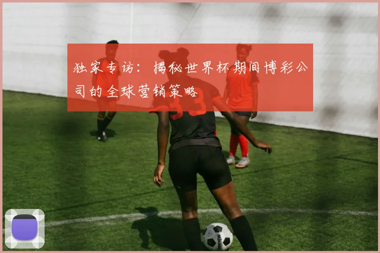 独家专访：揭秘世界杯期间博彩公司的全球营销策略